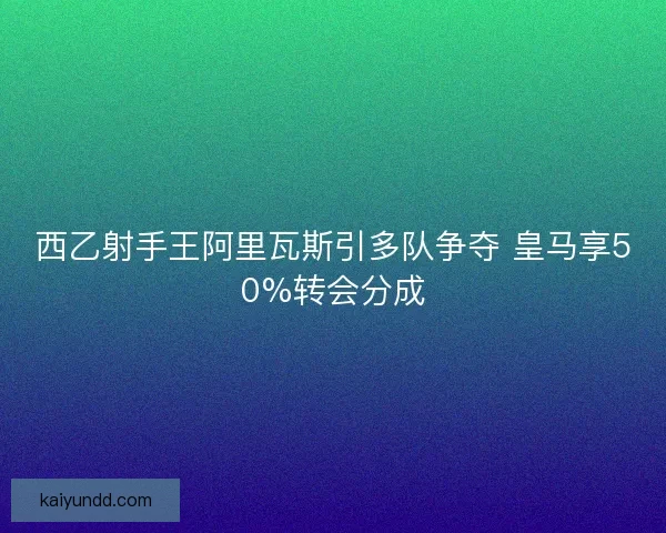 西乙射手王阿里瓦斯引多队争夺 皇马享50%转会分成